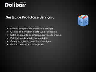 Gestão de Produtos e Serviços:


●   Gestão completa de produtos e serviços.
●   Gestão de armazém e estoque de produtos.
●   Estabelecimento de diferentes níveis de preços.
●   Estatísticas de venda por produtos.
●   Categorização de produtos e serviços.
●   Gestão de envios e transportes.
 