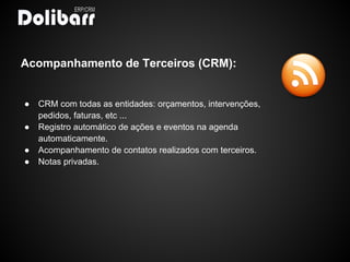 Acompanhamento de Terceiros (CRM):


●   CRM com todas as entidades: orçamentos, intervenções,
    pedidos, faturas, etc ...
●   Registro automático de ações e eventos na agenda
    automaticamente.
●   Acompanhamento de contatos realizados com terceiros.
●   Notas privadas.
 