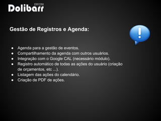 Gestão de Registros e Agenda:


●   Agenda para a gestão de eventos.
●   Compartilhamento da agenda com outros usuários.
●   Integração com o Google CAL (necessário módulo).
●   Registro automático de todas as ações do usuário (criação
    de orçamentos, etc ...).
●   Listagem das ações do calendário.
●   Criação de PDF de ações.
 