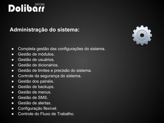 Administração do sistema:


●   Completa gestão das configurações do sistema.
●   Gestão de módulos.
●   Gestão de usuários.
●   Gestão de dicionários.
●   Gestão de limites e precisão do sistema.
●   Controle da segurança do sistema.
●   Gestão dos painéis.
●   Gestão de backups.
●   Gestão de menus.
●   Gestão de SMS.
●   Gestão de alertas.
●   Configuração flexível.
●   Controle do Fluxo de Trabalho.
 