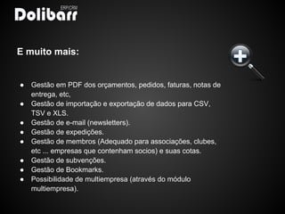E muito mais:


●   Gestão em PDF dos orçamentos, pedidos, faturas, notas de
    entrega, etc,
●   Gestão de importação e exportação de dados para CSV,
    TSV e XLS.
●   Gestão de e-mail (newsletters).
●   Gestão de expedições.
●   Gestão de membros (Adequado para associações, clubes,
    etc ... empresas que contenham socios) e suas cotas.
●   Gestão de subvenções.
●   Gestão de Bookmarks.
●   Possibilidade de multiempresa (através do módulo
    multiempresa).
 