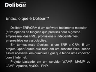 Então, o que é Dolibarr?

    Dolibarr ERP/CRM é um software totalmente modular
(ative apenas as funções que precise) para a gestão
empresarial das PME, profissionais independentes,
empresários ou associações.
    Em termos mais técnicos, é um ERP e CRM. É um
projeto OpenSource que roda em um servidor Web, sendo
assim acessível em qualquer lugar que tenha uma conexão
com à Internet.
    Projeto baseado em um servidor WAMP, MAMP ou
LAMP: Apache, MySQL, PHP.
 