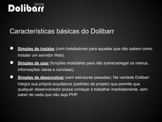 Características básicas do Dolibarr

●   Simples de instalar (com instaladores para aqueles que não sabem como
    instalar um servidor Web).
●   Simples de usar (funções modulares para não sobrecarregar os menus,
    informações claras e concisas).
●   Simples de desenvolver (sem estruturas pesadas). Na verdade Dolibarr
    integra sua própria arquitetura (padrões de projeto) que permite que
    qualquer desenvolvedor possa começar a trabalhar imediatamente, sem
    saber de nada que não seja PHP.
 