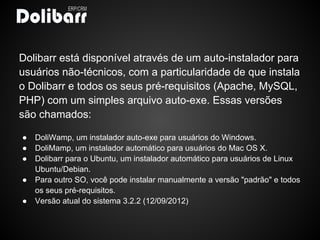 Dolibarr está disponível através de um auto-instalador para
usuários não-técnicos, com a particularidade de que instala
o Dolibarr e todos os seus pré-requisitos (Apache, MySQL,
PHP) com um simples arquivo auto-exe. Essas versões
são chamados:

●   DoliWamp, um instalador auto-exe para usuários do Windows.
●   DoliMamp, um instalador automático para usuários do Mac OS X.
●   Dolibarr para o Ubuntu, um instalador automático para usuários de Linux
    Ubuntu/Debian.
●   Para outro SO, você pode instalar manualmente a versão "padrão" e todos
    os seus pré-requisitos.
●   Versão atual do sistema 3.2.2 (12/09/2012)
 