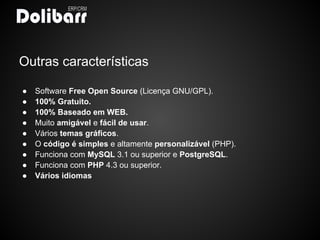 Outras características

●   Software Free Open Source (Licença GNU/GPL).
●   100% Gratuito.
●   100% Baseado em WEB.
●   Muito amigável e fácil de usar.
●   Vários temas gráficos.
●   O código é simples e altamente personalizável (PHP).
●   Funciona com MySQL 3.1 ou superior e PostgreSQL.
●   Funciona com PHP 4.3 ou superior.
●   Vários idiomas
 