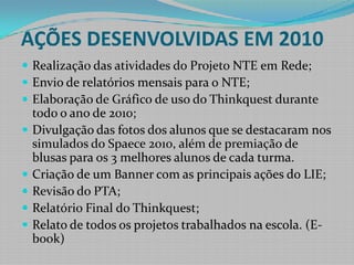 AÇÕES DESENVOLVIDAS EM 2010Realização das atividades do Projeto NTE em Rede;Envio de relatórios mensais para o NTE;Elaboração de Gráfico de uso do Thinkquest durante todo o ano de 2010;Divulgação das fotos dos alunos que se destacaram nos simulados do Spaece 2010, além de premiação de blusas para os 3 melhores alunos de cada turma. Criação de um Banner com as principais ações do LIE;Revisão do PTA;Relatório Final do Thinkquest;Relato de todos os projetos trabalhados na escola. (E-book)