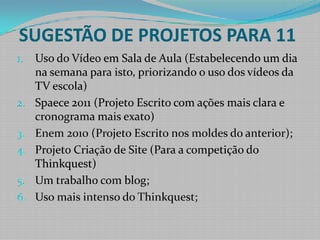 SUGESTÃO DE PROJETOS PARA 11Uso do Vídeo em Sala de Aula (Estabelecendo um dia na semana para isto, priorizando o uso dos vídeos da TV escola)Spaece 2011 (Projeto Escrito com ações mais clara e cronograma mais exato)Enem 2010 (Projeto Escrito nos moldes do anterior);Projeto Criação de Site (Para a competição do Thinkquest)Um trabalho com blog;Uso mais intenso do Thinkquest;