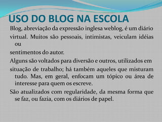 USO DO BLOG NA ESCOLA Blog, abreviação da expressão inglesa weblog, é um diáriovirtual. Muitos são pessoais, intimistas, veiculam idéias ousentimentos do autor. Alguns são voltados para diversão e outros, utilizados emsituação de trabalho; há também aqueles que misturam tudo. Mas, em geral, enfocam um tópico ou área de interesse para quem os escreve.São atualizados com regularidade, da mesma forma que se faz, ou fazia, com os diários de papel.