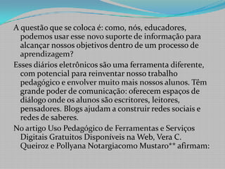 A questão que se coloca é: como, nós, educadores, podemos usar esse novo suporte de informação para alcançar nossos objetivos dentro de um processo de aprendizagem?Esses diários eletrônicos são uma ferramenta diferente, com potencial para reinventar nosso trabalho pedagógico e envolver muito mais nossos alunos. Têm grande poder de comunicação: oferecem espaços de diálogo onde os alunos são escritores, leitores, pensadores. Blogs ajudam a construir redes sociais e redes de saberes.No artigo Uso Pedagógico de Ferramentas e Serviços Digitais Gratuitos Disponíveis na Web, Vera C. Queiroz e PollyanaNotargiacomoMustaro** afirmam: