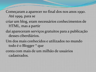 Começaram a aparecer no final dos nos anos 1990. Até 1999, para secriar um blog, eram necessários conhecimentos de HTML, mas a partirdaí apareceram serviços gratuitos para a publicação desses ciberdiários.Um dos mais conhecidos e utilizados no mundo todo é o Blogger * queconta com mais de um milhão de usuários cadastrados.