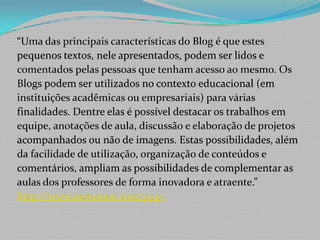 “Uma das principais características do Blog é que estespequenos textos, nele apresentados, podem ser lidos ecomentados pelas pessoas que tenham acesso ao mesmo. Os Blogs podem ser utilizados no contexto educacional (eminstituições acadêmicas ou empresariais) para váriasfinalidades. Dentre elas é possível destacar os trabalhos emequipe, anotações de aula, discussão e elaboração de projetosacompanhados ou não de imagens. Estas possibilidades, alémda facilidade de utilização, organização de conteúdos ecomentários, ampliam as possibilidades de complementar asaulas dos professores de forma inovadora e atraente.”http://www.nemonox.com/ppp/
