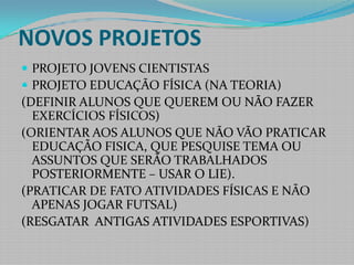 NOVOS PROJETOSPROJETO JOVENS CIENTISTASPROJETO EDUCAÇÃO FÍSICA (NA TEORIA)(DEFINIR ALUNOS QUE QUEREM OU NÃO FAZER EXERCÍCIOS FÍSICOS)(ORIENTAR AOS ALUNOS QUE NÃO VÃO PRATICAR EDUCAÇÃO FISICA, QUE PESQUISE TEMA OU ASSUNTOS QUE SERÃO TRABALHADOS POSTERIORMENTE – USAR O LIE).(PRATICAR DE FATO ATIVIDADES FÍSICAS E NÃO APENAS JOGAR FUTSAL) (RESGATAR  ANTIGAS ATIVIDADES ESPORTIVAS) 