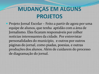 MUDANÇAS EM ALGUNS PROJETOSProjeto Jornal Escolar – Feito a partir de agora por uma equipe de alunos, que tenha  aptidão com a área de Jornalismo. Eles ficaram responsáveis por colher notícias interessantes da cidade. Por entrevistar personalidades do município,  e outros por outros páginas do jornal, como piadas, poesias, e outras produções dos alunos. Além de cuidarem do processo de diagramação do jornal. 