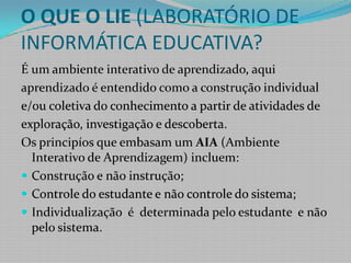 O QUE O LIE (LABORATÓRIO DE INFORMÁTICA EDUCATIVA?É um ambiente interativo de aprendizado, aquiaprendizado é entendido como a construção individuale/ou coletiva do conhecimento a partir de atividades deexploração, investigação e descoberta. Os principíos que embasam um AIA (Ambiente Interativo de Aprendizagem) incluem: Construção e não instrução;Controle do estudante e não controle do sistema;Individualização  é  determinada pelo estudante  e não pelo sistema. 