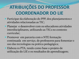 ATRIBUIÇÕES DO PROFESSOR COORDENADOR DO LIEParticipar da elaboração do PPP, dos planejamentos e atividades relacionadas as TIC;Planejar  e desenvolver com os educadores atividades interdisciplinares, utilizando as TICs no contexto curricular;Promover  em parceria com o NTE formação continuada  em serviço, de professores para fomentar o uso das tecnologias na prática pedagógica;Elabora ro PTA, tendo como base o projeto de utilização do LIE e os resultados de aprendizagem;