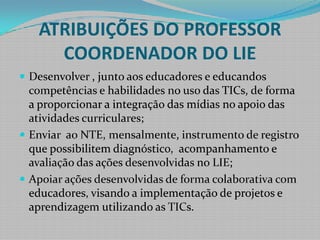 ATRIBUIÇÕES DO PROFESSOR COORDENADOR DO LIEDesenvolver , junto aos educadores e educandos competências e habilidades no uso das TICs, de forma a proporcionar a integração das mídias no apoio das atividades curriculares;Enviar  ao NTE, mensalmente, instrumento de registro que possibilitem diagnóstico,  acompanhamento e avaliação das ações desenvolvidas no LIE;Apoiar ações desenvolvidas de forma colaborativa com educadores, visando a implementação de projetos e aprendizagem utilizando as TICs.