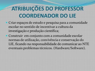 ATRIBUIÇÕES DO PROFESSOR COORDENADOR DO LIECriar espaços de estudo e pesquisa para a comunidade escolar no sentido de incentivar a cultura da investigação e produção científica;Construir  em conjunto com a comunidade escolar normas de utilização, convivência e conservação do LIE, ficando na responsabilidade de comunicar ao NTE eventuais problemas técnicos. (Hardware/Software).