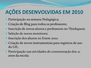 AÇÕES DESENVOLVIDAS EM 2010Participação na semana Pedagógica;Criação de Blog para todos os professores;Inscrição de novos alunos e professores no Thinkquest;Seleção de novos monitores;Inscrição dos alunos no Enem 2010;Criação de novos instrumentais para registros de uso do LIE;Participação nas atividades de comemoração dos 21 anos da escola;