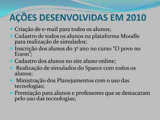 AÇÕES DESENVOLVIDAS EM 2010Criação de e-mail para todos os alunos;Cadastro de todos os alunos na plataforma Moodle para realização de simulados;Inscrição dos alunos do 3º ano no curso “O povo no Enem”;Cadastro dos alunos no site aluno online; Realização de simulados do Spaece com todos os alunos;Ministração dos Planejamentos com o uso das tecnologias;Premiação para alunos e professores que se destacaram pelo uso das tecnologias;