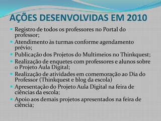 AÇÕES DESENVOLVIDAS EM 2010Registro de todos os professores no Portal do professor;Atendimento às turmas conforme agendamento prévio;Publicação dos Projetos do Multimeios no Thinkquest;Realização de enquetes com professores e alunos sobre o Projeto Aula Digital;Realização de atividades em comemoração ao Dia do Professor (Thinkquest e blog da escola)Apresentação do Projeto Aula Digital na feira de ciências da escola;Apoio aos demais projetos apresentados na feira de ciência;