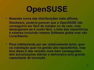 OpenSUSE Baseada numa das distribuições mais difíceis,  Slackware, poderia parecer que o OpenSUSE não conseguiria ser fácil de instalar ou de usar, mas desenganem-se é muito fácil, a lista dos repositórios é extensa incluindo mesmo Software grátis mas não Livre/Aberto.  Peca infelizmente por ser relativamente lento, quer na instalação quer na gestão dos repositórios, mas fora disso é das versões mais bem conseguídas, tem actualizações diárias e demonstra uma grande capacidade de inovação.  