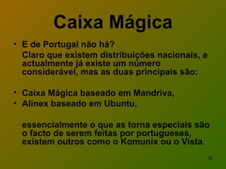 Caixa Mágica E de Portugal não há? Claro que existem distribuições nacionais, e actualmente já existe um número considerável, mas as duas principais são: Caixa Mágica baseado em Mandriva,  Alinex baseado em Ubuntu,  essencialmente o que as torna especiais são o facto de serem feitas por portugueses, existem outros como o Komunix ou o Vista . 