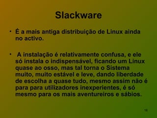 Slackware É a mais antiga distribuição de Linux ainda no activo. A instalação é relativamente confusa, e ele só instala o indispensável, ficando um Linux quase ao osso, mas tal torna o Sistema muito, muito estável e leve, dando liberdade de escolha a quase tudo, mesmo assim não é para para utilizadores inexperientes, é só mesmo para os mais aventureiros e sábios.  