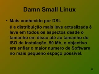 Damn Small Linux Mais conhecido por DSL  é a distribuição mais leve actualizada é leve em todos os aspectos desde o tamanho em disco até ao tamanho do ISO de instalação, 50 Mb, o objectivo era enfiar o maior numero de Software no mais pequeno espaço possível.   