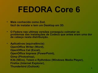 FEDORA Core 6 Mais conhecido como Zod, fácil de instalar e tem um Desktop em 3D.  O Fedora nas ultimas versões conseguiu colmatar os problemas das instalações de Codecs que antes eram uma dor de cabeça nesta distribuição.  Aplicativos (equivalência): OpenOffice Writer (Word), OpenOffice Cal (Excel),  OpenOffice Impress (PowerPoint),  Gimp (Photoshop),  K3b (NEro), Totem e Rythmbox (Windows Media Player),  Firefox (Internet Explorer), Thunderbird (Outlook) 