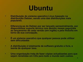 Ubuntu   Distribuição do  sistema operativo  Linux baseado na distribuição Debian, sendo uma das distribuições mais populares.  Diferencia-se do Debian por ser lançado semestralmente, por disponibilizar suporte técnico nos dezoito meses seguintes ao lançamento de cada versão (em inglês) e pela filosofia em torno de sua concepção. É um sistema operativo que qualquer pessoa pode utilizar sem dificuldades A distribuição é totalmente de software gratuito e livre, e isenta de qualquer taxa. Uma organização trata de fazer cópias actualizadas para que sejam remetidas em CDs para todo o mundo sem custos. 