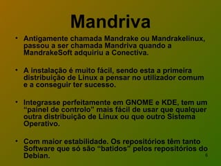 Antigamente chamada Mandrake ou Mandrakelinux, passou a ser chamada Mandriva quando a MandrakeSoft adquiriu a Conectiva. A instalação é muito fácil, sendo esta a primeira distribuição de Linux a pensar no utilizador comum e a conseguir ter sucesso. Integrasse perfeitamente em GNOME e KDE, tem um “painel de controlo” mais fácil de usar que qualquer outra distribuição de Linux ou que outro Sistema Operativo. Com maior estabilidade. Os repositórios têm tanto Software que só são “batidos” pelos repositórios do Debian.  Mandriva 