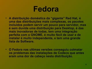 Fedora A distribuição doméstica da “gigante” Red Hat,  é uma das distribuições mais complexas, os pacotes incluidos podem servir um pouco para servidor, mas é sem duvida uma distribuição para Desktop, é das mais inovadoras de todas, tem uma integração perfeita com o GNOME, é muito fácil de usar e de instalar é muito independente, e tem uma grande lista de Software. O Fedora nas ultimas versões conseguiu colmatar os problemas das instalações de Codecs que antes eram uma dor de cabeça nesta distribuição.   