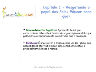 Capítulo  1  – Resgatando o papel dos Pais: Educar para que? Desenvolvimento Cognitivo:  Apresenta fases que caracterizam diferentes formas de organização mental e que possibilita o relacionamento do indivíduo com a realidade.   Conclusão : É preciso ver a criança como um ser   global com necessidades afetivas, físicas, emocionais, intelectual e principalmente éticas e morais.  