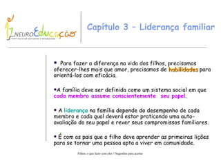 Capítulo 3 – Liderança familiar  Para fazer a diferença na vida dos filhos, precisamos oferecer-lhes mais que amor, precisamos de  habilidades  para orientá-los com eficácia. A família deve ser definida como um sistema social em que  cada membro assume conscientemente  seu papel . A  liderança  na família depende do desempenho de cada membro e cada qual deverá estar praticando uma auto-avaliação do seu papel e rever seus compromissos familiares. É com os pais que o filho deve aprender as primeiras lições para se tornar uma pessoa apta a viver em comunidade. 