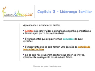 Capítulo 3 – Liderança familiar  Aprendendo a estabelecer limites. Limites  são construídos e demandam empenho, persistência e firmeza por parte dos responsáveis. É fundamental que os pais tenham  convicção  de suas decisões. É importante que os pais tomem uma posição de  autoridade sem autoritarismo . Se os pais não souberem aceitar seus próprios limites, dificilmente conseguirão passá-los aos filhos. 