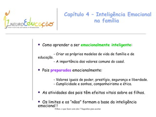 Capítulo 4 – Inteligência Emocional na família  Como aprender a ser  emocionalmente inteligente : - Criar os próprios modelos de vida de família e de  educação. - A importância dos valores comuns do casal. Pais  preparados  emocionalmente: - Valores iguais de poder, prestígio, segurança e liberdade. - Cumplicidade e sonhos, companheirismo e ética. As atividades dos pais têm efeitos vitais sobre os filhos. Os limites e os “nãos” formam a base da inteligência emocional ! 
