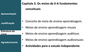 Capítulo 3. Os meios de E-A fundamentos
conceituais
• Conceito de meio de ensino-aprendizagem.
• Meios de ensino-aprendizagem visuais
• Meios de ensino-aprendizagem auditivos
• Meios de ensino-aprendizagem audiovisuais
• Actividades para o estudo independente
Introdução
Conclusão
Apresentação
Justificação
Estrutura do
Livro
Agradecimento
 