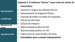 Capítulo 5. O software “Derive” como meio de ensino da
matemática
• Conceito e origem do software Derive
• Apresentação do programa Derive.
• Inserção de dados no editor de equações.
• Cálculo de derivada
• Cálculo de integrais
• Representação gráfica em 2D
• Representação gráfica em 3D
• Copiar para um processador de texto
• Actividades para o estudo independente
Introdução
Conclusão
Apresentação
Justificação
Estrutura do
Livro
Agradecimento
 