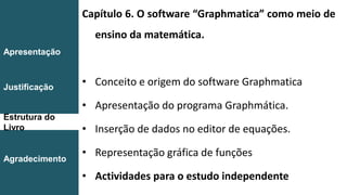 Capítulo 6. O software “Graphmatica” como meio de
ensino da matemática.
• Conceito e origem do software Graphmatica
• Apresentação do programa Graphmática.
• Inserção de dados no editor de equações.
• Representação gráfica de funções
• Actividades para o estudo independente
Introdução
Conclusão
Apresentação
Justificação
Estrutura do
Livro
Agradecimento
 