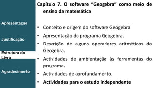 Capítulo 7. O software “Geogebra” como meio de
ensino da matemática
• Conceito e origem do software Geogebra
• Apresentação do programa Geogebra.
• Descrição de alguns operadores aritméticos do
Geogebra.
• Actividades de ambientação às ferramentas do
programa.
• Actividades de aprofundamento.
• Actividades para o estudo independente
Introdução
Conclusão
Apresentação
Justificação
Estrutura do
Livro
Agradecimento
 