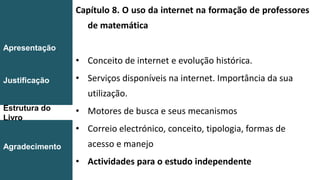 Capítulo 8. O uso da internet na formação de professores
de matemática
• Conceito de internet e evolução histórica.
• Serviços disponíveis na internet. Importância da sua
utilização.
• Motores de busca e seus mecanismos
• Correio electrónico, conceito, tipologia, formas de
acesso e manejo
• Actividades para o estudo independente
Introdução
Conclusão
Apresentação
Justificação
Estrutura do
Livro
Agradecimento
 