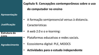Capítulo 9. Concepções contemporâneas sobre o uso
do computador no ensino
• A formação semipresencial versus à distancia.
Caracteristicas
• A web 2.0 e o e-learning:
• Plataformas educativas e redes sociais.
• Ecossistema digital: PLE, MOOCS
• Actividades para o estudo independente
Introdução
Conclusão
Apresentação
Justificação
Estrutura do
Livro
Agradecimento
 