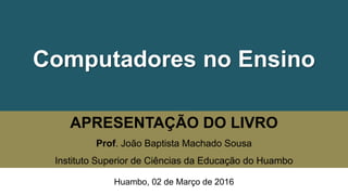 Computadores no Ensino
APRESENTAÇÃO DO LIVRO
Prof. João Baptista Machado Sousa
Instituto Superior de Ciências da Educação do Huambo
Huambo, 02 de Março de 2016
 