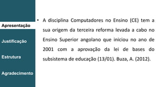 Apresentação
Justificação
Estrutura
Agradecimento
• A disciplina Computadores no Ensino (CE) tem a
sua origem da terceira reforma levada a cabo no
Ensino Superior angolano que iniciou no ano de
2001 com a aprovação da lei de bases do
subsistema de educação (13/01). Buza, A. (2012).
 