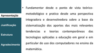 Apresentação
Justificação
Estrutura
Agradecimento
• Fundamentar desde o ponto de vista teórico-
metodológico e pratico desde uma perspectiva
integradora e desenvolvedora sobre a base da
sistematização dos aportes das mais relevantes
tendencias e teorias contemporâneas das
tecnologias aplicadas a educação em geral e em
particular do uso dos computadores no ensino da
matemática.
 