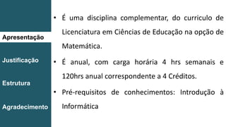 Apresentação
Justificação
Estrutura
Agradecimento
• É uma disciplina complementar, do curriculo de
Licenciatura em Ciências de Educação na opção de
Matemática.
• É anual, com carga horária 4 hrs semanais e
120hrs anual correspondente a 4 Créditos.
• Pré-requisitos de conhecimentos: Introdução à
Informática
 