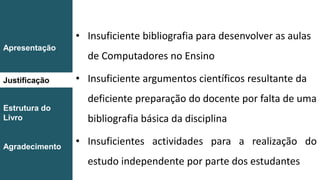 Introdução
Conclusão
• Insuficiente bibliografia para desenvolver as aulas
de Computadores no Ensino
• Insuficiente argumentos científicos resultante da
deficiente preparação do docente por falta de uma
bibliografia básica da disciplina
• Insuficientes actividades para a realização do
estudo independente por parte dos estudantes
Apresentação
Justificação
Estrutura do
Livro
Agradecimento
 