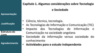 Capítulo 1. Algumas considerações sobre Tecnologia
e Sociedade
• Ciência, técnica, tecnologia.
• As Tecnologias de Informação e Comunicação (TIC)
• Impacto das Tecnologias de Informação e
Comunicação na sociedade angolana
• Sociedade da informação versus sociedade do
conhecimento
• Actividades para o estudo independente
Introdução
Conclusão
Apresentação
Justificação
Estrutura do
Livro
Agradecimento
 