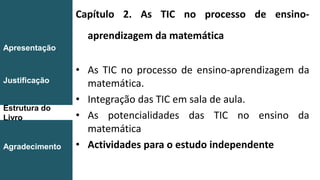 Capítulo 2. As TIC no processo de ensino-
aprendizagem da matemática
• As TIC no processo de ensino-aprendizagem da
matemática.
• Integração das TIC em sala de aula.
• As potencialidades das TIC no ensino da
matemática
• Actividades para o estudo independente
Introdução
Conclusão
Apresentação
Justificação
Estrutura do
Livro
Agradecimento
 