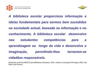 A biblioteca escolar proporciona informação e ideias fundamentais para sermos bem sucedidos na sociedade actual, baseada na informação e no conhecimento. A biblioteca escolar  desenvolve nos estudantes competências para a aprendizagem ao  longo da vida e desenvolve a imaginação, permitindo-lhes tornarem-se cidadãos responsáveis. Directrizes da IFLA/UNESCO para Bibliotecas Escolares, 2002, versão em português (Portugal), 2006, trad. Maria José Vitorino 